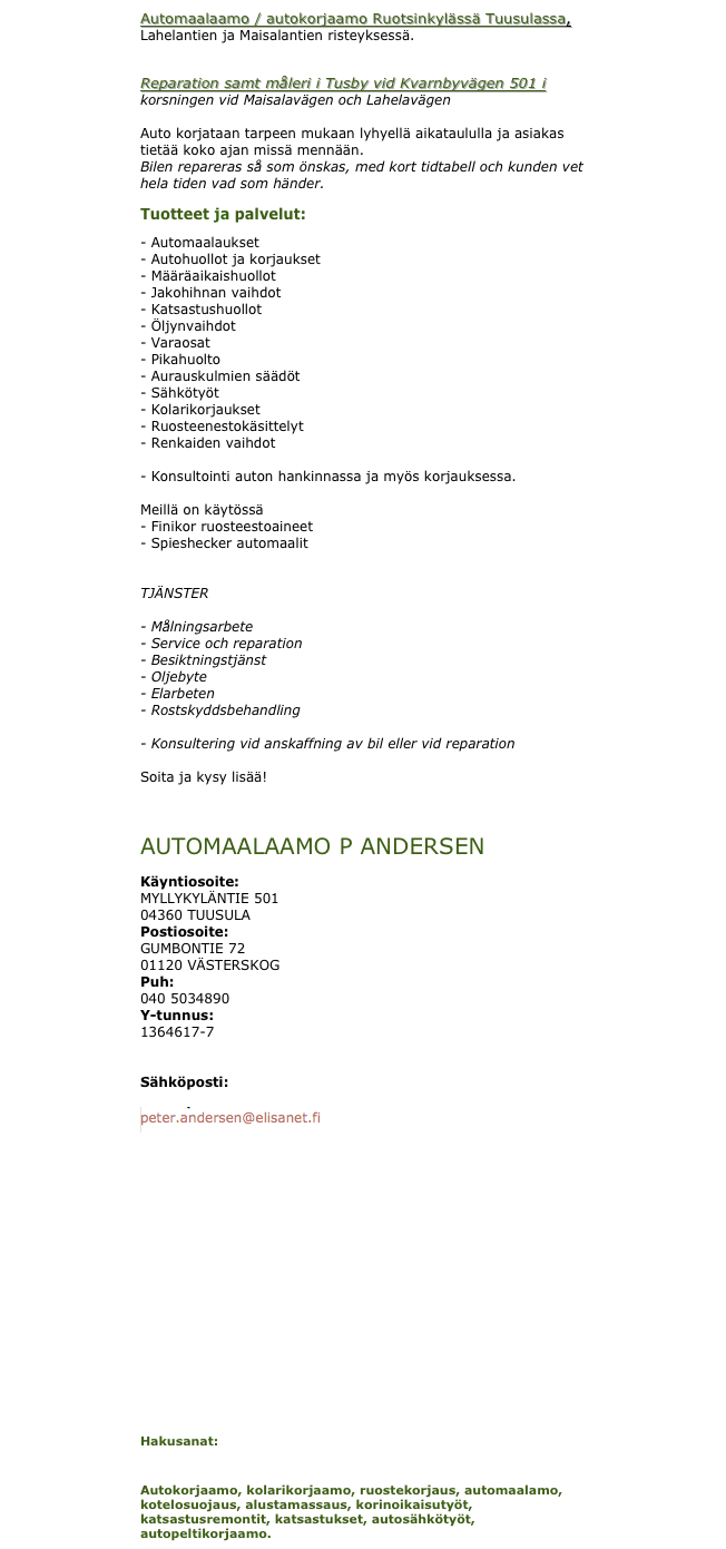 Automaalaamo / autokorjaamo Ruotsinkylässä Tuusulassa, Lahelantien ja Maisalantien risteyksessä. 
 Reparation samt måleri i Tusby vid Kvarnbyvägen 501 i korsningen vid Maisalavägen och Lahelavägen   Auto korjataan tarpeen mukaan lyhyellä aikataululla ja asiakas tietää koko ajan missä mennään.  Bilen repareras så som önskas, med kort tidtabell och kunden vet hela tiden vad som händer. 
Tuotteet ja palvelut:
- Automaalaukset  - Autohuollot ja korjaukset  - Määräaikaishuollot  - Jakohihnan vaihdot  - Katsastushuollot  - Öljynvaihdot  - Varaosat  - Pikahuolto  - Aurauskulmien säädöt  - Sähkötyöt  - Kolarikorjaukset  - Ruosteenestokäsittelyt  - Renkaiden vaihdot   - Konsultointi auton hankinnassa ja myös korjauksessa.   Meillä on käytössä  - Finikor ruosteestoaineet  - Spieshecker automaalit    TJÄNSTER   - Målningsarbete  - Service och reparation  - Besiktningstjänst  - Oljebyte  - Elarbeten  - Rostskyddsbehandling   - Konsultering vid anskaffning av bil eller vid reparation   Soita ja kysy lisää!


AUTOMAALAAMO P ANDERSEN
Käyntiosoite:
MYLLYKYLÄNTIE 501
04360 TUUSULA
Postiosoite:
GUMBONTIE 72
01120 VÄSTERSKOG
Puh:
040 5034890
Y-tunnus:
1364617-7


Sähköposti:

￼


￼


Hakusanat:

Autokorjaamo, kolarikorjaamo, ruostekorjaus, automaalamo, kotelosuojaus, alustamassaus, korinoikaisutyöt, katsastusremontit, katsastukset, autosähkötyöt, autopeltikorjaamo.